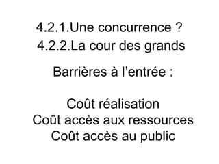 4.2.1.Une concurrence ?
4.2.2.La cour des grands
   Barrières à l’entrée :

     Coût réalisation
Coût accès aux ressources
  Coût accès au public
 