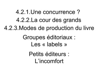 4.2.1.Une concurrence ?
     4.2.2.La cour des grands
4.2.3.Modes de production du livre
       Groupes éditoriaux :
          Les « labels »
         Petits éditeurs :
           L’incomfort
 
