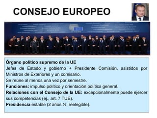 CONSEJO EUROPEO
Órgano político supremo de la UE
Jefes de Estado y gobierno + Presidente Comisión, asistidos por
Ministros de Exteriores y un comisario.
Se reúne al menos una vez por semestre.
Funciones: impulso político y orientación política general.
Relaciones con el Consejo de la UE: excepcionalmente puede ejercer
sus competencias (ej., art. 7 TUE).
Presidencia estable (2 años ½, reelegible).
 