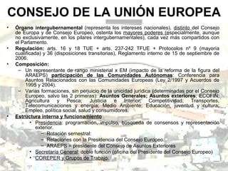 CONSEJO DE LA UNIÓN EUROPEA
• Órgano intergubernamental (representa los intereses nacionales), distinto del Consejo
de Europa y de Consejo Europeo, ostenta los mayores poderes (especialmente, aunque
no exclusivamente, en los pilares intergubernamentales), cada vez más compartidos con
el Parlamento.
• Regulación: arts. 16 y 18 TUE + arts. 237-242 TFUE + Protocolos nº 9 (mayoría
cualificada) y 36 (disposiciones transitorias), Reglamento interno de 15 de septiembre de
2006.
• Composición:
– Un representante de rango ministerial x EM (impacto de la reforma de la figura del
ARAEPS) participación de las Comunidades Autónomas: Conferencia para
Asuntos Relacionados con las Comunidades Europeas (Ley 2/1997 y Acuerdos de
1995 y 2004).
– Varias formaciones, sin perjuicio de la unicidad jurídica (determinadas por el Consejo
Europeo, salvo las 2 primeras): Asuntos Generales; Asuntos exteriores; ECOFIN;
Agricultura y Pesca; Justicia e Interior; Competitividad; Transportes,
Telecomunicaciones y energía; Medio Ambiente; Educación, juventud y cultura;
Empleo, política social, salud y consumidores.
• Estructura interna y funcionamiento
• Presidencia: programación, impulso, búsqueda de consensos y representación
exterior.
– Rotación semestral:
– Relaciones con la Presidencia del Consejo Europeo.
– ARAEPS = presidente del Consejo de Asuntos Exteriores
• Secretaría General: doble función (oficina del Presidente del Consejo Europeo)
• COREPER y Grupos de Trabajo.
 