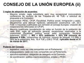 3 reglas de adopción de acuerdos:
– Mayoría simple: regla subsidiaria pero muy excepcional (convocatoria
conferencia de revisión de los Tratados–art. 48 TUE- o solicitud de
propuesta a la Comisión)
– Unanimidad: PESC, CPJP, Fiscalidad, Política social, Inmigración y asilo).
Mecanismos para atenuar rigideces: (abstención constructiva –art. 23.1
TUE- o mayorías cualificadas con remisión al Consejo Europeo: creación de
cooperaciones reforzadas en CPJP).
– Mayoría cualificada (ponderación de votos en función de la población de
cada EM): regla de aplicación general, excepciones reservadas a la
unanimidad (fiscalidad, política social, asilo, inmigración, fronteras
exteriores, PESC…). MQ = 65% población + 55% EM (minoría de
bloqueo 4 EMs, compromiso de Ioannina: minoría de bloqueo 1/3 EMs o
25% de la población). Arts. 16.4 TUE y 238.2 TFUE. Aplicable desde el 31
de marzo de 2017.
Poderes del Consejo
– legislativo: cada vez más compartido con el Parlamento.
– presupuestario: cada vez más compartido con el Parlamento.
– ejecutivo-normativo: obligación de delegarlo en la Comisión.
– de coordinación: política macro-económica, empleo y PESC.
CONSEJO DE LA UNIÓN EUROPEA (ii)
 