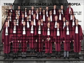 TRIBUNAL DE JUSTICIA DE LA UNION EUROPEA
• Órgano jurisdiccional: interpreta y aplica el Derecho de la UE.
• Regulación: art. 19 TUE + arts. 251 a 281 TFUE + Protocolo nº 3 (Estatuto del
Tribunal de Justicia de la UE) + Reglamento interno de 19 de junio de 1991
(modificado).
• Estructura y composición:
– Tribunal de Justicia: 28 jueces y 11 Abogados Generales (Pleno, Gran
Sala, Salas).
– Tribunal General: 47 jueces (56 a partir de septiembre de 2019):
Reglamento 2015/2422, de 16 de diciembre.
• Tribunal de la Función Pública (órgano especializado agregado)
• Procedimientos:
-recurso de incumplimiento (por parte de un EM);
- recurso de anulación (de una medida de una institución de la UE);
- recurso de omisión (de adopción de un acto obligatorio para una
institución de la UE);
- recurso de indemnización por daños;
- recurso de casación (de sentencias del Tribunal General);
- recurso de funcionarios (TFP en primera instancia);
-cuestión prejudicial: interpretación uniforme del Derecho de la UE.
 