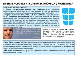 -Pacto fiscal europeo” (Tratado intergubernamental -salvo Reino Unido y República Checa- de
Estabilidad, Coordinación y Gobernanza en la UEM, 2 de marzo de 2012)  “Reglas de oro" del
equilibrio presupuestario: contención del déficit y la deuda públicos, compromiso de incorporar las
“reglas de oro” en la Constitución nacional.
-Two-pack: Reglamentos 472 y 473/2013 (disciplina fiscal): coordinación adicional y vigilancia
presupuestaria de los EMs.
EMERGENCIA de/en la UNIÓN ECONÓMICA y MONETARIA
Respuesta a la “Crisis del euro”:
- creación del Mecanismo Europeo de Estabilidad (MEDE), organismo
intergubernamental permanente “no UE” para la gestión de crisis y la salvaguardia
de la estabilidad financiera en la eurozona: política de rescates nacionales.
- Six-pack: Reglamentos 1173, 1174, 1175, 1176 y 1177/2011 (ejecución efectiva
de la supervisión presupuestaria en la eurozona, medidas de ejecución
destinadas a corregir los desequilibrios macroeconómicos excesivos en la eurozona,
refuerzo de la supervisión de las situaciones presupuestarias y supervisión y
coordinación de las políticas económicas, prevención y corrección de los
desequilibrios macroeconómicos, aceleración y clarificación del procedimiento de
déficit excesivo) y Directiva 2011/85/UE (requisitos aplicables a los marcos
presupuestarios de los EMs)
Banco Central Europeo  órgano
crediticio “de última opción” para
EMs y bancos de la eurozona:
PSPP=QE “a la europea”
 