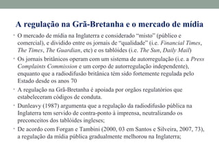 A regulação na Grã-Bretanha e o mercado de mídia
• O mercado de mídia na Inglaterra e considerado “misto” (público e
comercial), e dividido entre os jornais de “qualidade” (i.e. Financial Times,
The Times, The Guardian, etc) e os tablóides (i.e. The Sun, Daily Mail)
• Os jornais britânicos operam com um sistema de autorregulação (i.e. a Press
Complaints Commission e um corpo de autorregulação independente),
enquanto que a radiodifusão britânica tém sido fortemente regulada pelo
Estado desde os anos 70
• A regulação na Grã-Bretanha é apoiada por orgãos regulatórios que
estabeleceram códigos de conduta.
• Dunleavy (1987) argumenta que a regulação da radiodifusão pública na
Inglaterra tem servido de contra-ponto à imprensa, neutralizando os
preconceitos dos tablóides ingleses;
• De acordo com Forgan e Tambini (2000, 03 em Santos e Silveira, 2007, 73),
a regulação da mídia pública gradualmente melhorou na Inglaterra;
 