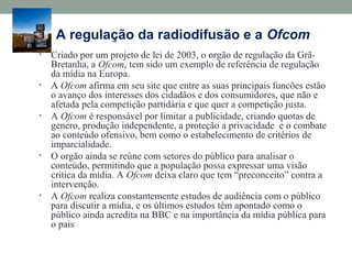 A regulação da radiodifusão e a Ofcom
• Criado por um projeto de lei de 2003, o orgão de regulação da Grã-
Bretanha, a Ofcom, tem sido um exemplo de referência de regulação
da mídia na Europa.
• A Ofcom afirma em seu site que entre as suas principais funcões estão
o avanço dos interesses dos cidadãos e dos consumidores, que não e
afetada pela competição partidària e que quer a competição justa.
• A Ofcom é responsável por limitar a publicidade, criando quotas de
genero, produção independente, a proteção a privacidade e o combate
ao conteúdo ofensivo, bem como o estabelecimento de critérios de
imparcialidade.
• O orgão ainda se reúne com setores do público para analisar o
conteúdo, permitindo que a população possa expressar uma visão
critica da mídia. A Ofcom deixa claro que tem “preconceito” contra a
intervenção.
• A Ofcom realiza constantemente estudos de audiência com o público
para discutir a mídia, e os últimos estudos têm apontado como o
público ainda acredita na BBC e na importância da mídia pública para
o pais
 