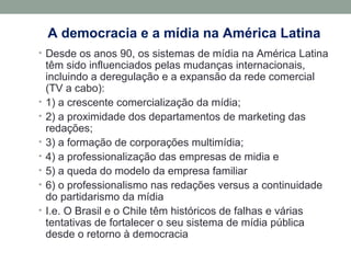 A democracia e a mídia na América Latina
• Desde os anos 90, os sistemas de mídia na América Latina
têm sido influenciados pelas mudanças internacionais,
incluindo a deregulação e a expansão da rede comercial
(TV a cabo):
• 1) a crescente comercialização da mídia;
• 2) a proximidade dos departamentos de marketing das
redações;
• 3) a formação de corporações multimídia;
• 4) a professionalização das empresas de midia e
• 5) a queda do modelo da empresa familiar
• 6) o professionalismo nas redações versus a continuidade
do partidarismo da mídia
• I.e. O Brasil e o Chile têm históricos de falhas e várias
tentativas de fortalecer o seu sistema de mídia pública
desde o retorno à democracia
 
