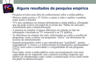 Alguns resultados da pesquisa empírica
• Pesquisa revelou uma falta de conhecimento sobre a mídia pública
• Maioria ainda assiste a TV Globo e canais a cabo e satélite e também
usam muito a Internet
• 71% dos estudantes no entanto defenderam a mídia pública, afirmando
que ela pode exercer um papel de reversão das “falhas de mercado”,
contribuindo para a democratização
• A maioria no entanto vê pouca diferença em relação ao tipo de
informação vinculada na TV comercial e na TV pública
• As diferenças no entanto são sutis, relacionadas ao estilo e escolha de
programas, como a ênfase em programas “sérios” em detrimento do
excesso de entretenimento
• Quando perguntados sobre o que entendem por “qualidade”, muitos
responderam “o roteiro e o fornecimento de informações aprofundadas”
(53%), bem como a criatividade e a originalidade de um programa
(27%).
• Nem todos viram a mídia pública como necessariamente com mais
capacidade de ser imparcial, mas a maioria escolheu respostas que
podem ser interpretadas como vendo a comunicação cívica como tendo
um papel na democratização.
 