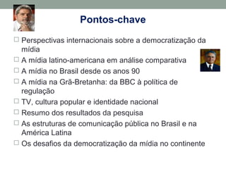 Pontos-chave
 Perspectivas internacionais sobre a democratização da
mídia
 A mídia latino-americana em análise comparativa
 A mídia no Brasil desde os anos 90
 A mídia na Grã-Bretanha: da BBC à política de
regulação
 TV, cultura popular e identidade nacional
 Resumo dos resultados da pesquisa
 As estruturas de comunicação pública no Brasil e na
América Latina
 Os desafios da democratização da mídia no continente
 