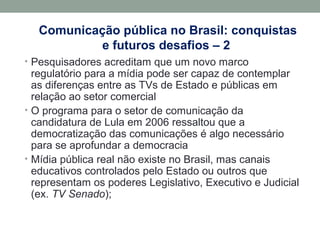 Comunicação pública no Brasil: conquistas
e futuros desafios – 2
• Pesquisadores acreditam que um novo marco
regulatório para a mídia pode ser capaz de contemplar
as diferenças entre as TVs de Estado e públicas em
relação ao setor comercial
• O programa para o setor de comunicação da
candidatura de Lula em 2006 ressaltou que a
democratização das comunicações é algo necessário
para se aprofundar a democracia
• Mídia pública real não existe no Brasil, mas canais
educativos controlados pelo Estado ou outros que
representam os poderes Legislativo, Executivo e Judicial
(ex. TV Senado);
 