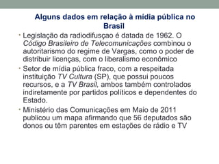 Alguns dados em relação à mídia pública no
Brasil
• Legislação da radiodifusçao é datada de 1962. O
Código Brasileiro de Telecomunicações combinou o
autoritarismo do regime de Vargas, como o poder de
distribuir licenças, com o liberalismo econômico
• Setor de mídia pública fraco, com a respeitada
instituição TV Cultura (SP), que possui poucos
recursos, e a TV Brasil, ambos também controlados
indiretamente por partidos políticos e dependentes do
Estado.
• Ministério das Comunicações em Maio de 2011
publicou um mapa afirmando que 56 deputados são
donos ou têm parentes em estações de rádio e TV
 