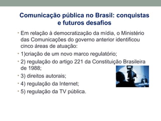 Comunicação pública no Brasil: conquistas
e futuros desafios
• Em relação à democratização da mídia, o Ministério
das Comunicações do governo anterior identificou
cinco áreas de atuação:
• 1)criação de um novo marco regulatório;
• 2) regulação do artigo 221 da Constituição Brasileira
de 1988;
• 3) direitos autorais;
• 4) regulação da Internet;
• 5) regulação da TV pública.
 