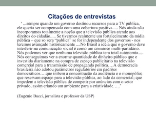 Citações de entrevistas
‘ ...sempre quando um governo destinou recursos para a TV pública,
ele queria ser compensado com uma cobertura positiva..... Nós ainda não
incorporamos totalmente a noção que a televisão pública atende aos
direitos do cidadão..... Se tivermos realmente um fortalecimento da mídia
pública – que so sera “publica” se for independente dos governos - nos
teremos avançado historicamente ....No Brasil a idéia que o governo deve
interferir na comunicação social é como um consenso multi-partidário.
Nós podemos ver que nenhuma televisão pública tem total autonomia.....
Nós conseguimos ver a enorme quantidade de dinheiro público que e
investida diariamente na compra de espaço publicitário na televisão
comercial para a transmissão de propaganda política….A democracia
brasileira não adotou parâmetros regulatórios em padrões
democráticos….que inibem a concentração da audiência e o monopólio;
que reservam espaço para a televisão pública, ao lado da comercial; que
impedem a televisão pública de competir por anúncios com o setor
privado, assim criando um ambiente para a criatividade…..’
(Eugenio Bucci, jornalista e professor da USP)
 