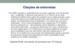 Citações de entrevistas
“Em 2005, quando os escândalos do mensalão surgiram, isso foi quando
eles “venderam” à idéia ao Lula para ter a TV Brasil, de ter uma
plataforma pública forte capaz de competir com a mídia privada, como
o governo queria uma mídia que lhe seria mais favorável...O governo
queria um instrumento para se defender, e ele achou que isso seria
importante. Essa é uma contradição com o papel que a TV pública
deveria realmente ter....Há realmente muito idealismo e hipocrisia
nessa discussão toda... As pessoas dizem que só o que você precisa é
de outra opção para a TV Globo para as pessoas mudarem de canal,
mas a realidade é que elas não fazem, elas não mudam para a TV
Brasil. Eu acredito que esse assunto está diretamente ligado à questão
da educação, porque uma educação de melhor qualidade produz
audiências de melhor qualidade.....”
(Gabriel Priolli, vice-diretor de jornalismo da TV Cultura)
 
