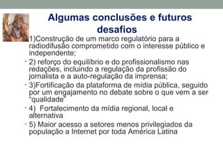 Algumas conclusões e futuros
desafios
• 1)Construção de um marco regulatório para a
radiodifusão comprometido com o interesse público e
independente;
• 2) reforço do equilíbrio e do profissionalismo nas
redações, incluindo a regulação da profissão do
jornalista e a auto-regulação da imprensa;
• 3)Fortificação da plataforma de mídia pública, seguido
por um engajamento no debate sobre o que vem a ser
“qualidade”
• 4) Fortalecimento da mídia regional, local e
alternativa
• 5) Maior acesso a setores menos privilegiados da
população a Internet por toda América Latina
 