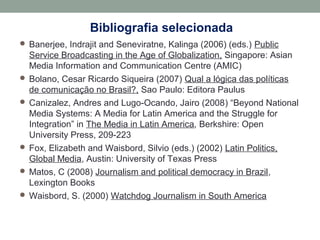 Bibliografia selecionada
 Banerjee, Indrajit and Seneviratne, Kalinga (2006) (eds.) Public
Service Broadcasting in the Age of Globalization, Singapore: Asian
Media Information and Communication Centre (AMIC)
 Bolano, Cesar Ricardo Siqueira (2007) Qual a lógica das políticas
de comunicação no Brasil?, Sao Paulo: Editora Paulus
 Canizalez, Andres and Lugo-Ocando, Jairo (2008) “Beyond National
Media Systems: A Media for Latin America and the Struggle for
Integration” in The Media in Latin America, Berkshire: Open
University Press, 209-223
 Fox, Elizabeth and Waisbord, Silvio (eds.) (2002) Latin Politics,
Global Media, Austin: University of Texas Press
 Matos, C (2008) Journalism and political democracy in Brazil,
Lexington Books
 Waisbord, S. (2000) Watchdog Journalism in South America
 