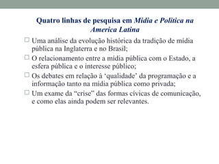 Quatro linhas de pesquisa em Midia e Politica na
America Latina
 Uma análise da evolução histórica da tradição de mídia
pública na Inglaterra e no Brasil;
 O relacionamento entre a mídia pública com o Estado, a
esfera pública e o interesse público;
 Os debates em relação à ‘qualidade’ da programação e a
informação tanto na mídia pública como privada;
 Um exame da “crise” das formas cívicas de comunicação,
e como elas ainda podem ser relevantes.
 