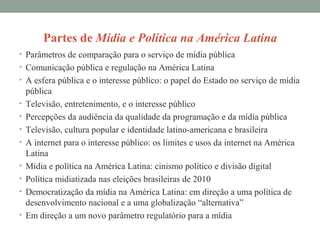 Partes de Mídia e Política na América Latina
• Parâmetros de comparação para o serviço de mídia pública
• Comunicação pública e regulação na América Latina
• A esfera pública e o interesse público: o papel do Estado no serviço de mídia
pública
• Televisão, entretenimento, e o interesse público
• Percepções da audiência da qualidade da programação e da mídia pública
• Televisão, cultura popular e identidade latino-americana e brasileira
• A internet para o interesse público: os limites e usos da internet na América
Latina
• Mídia e política na América Latina: cinismo político e divisão digital
• Política midiatizada nas eleições brasileiras de 2010
• Democratização da mídia na América Latina: em direção a uma política de
desenvolvimento nacional e a uma globalização “alternativa”
• Em direção a um novo parâmetro regulatório para a mídia
 