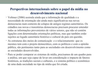 Perspectivas internacionais sobre o papel da mídia no
desenvolvimento nacional
• Voltmer (2006) assinala ainda que a informação de qualidade e a
necessidade de orientação são ainda mais significativas nas novas
democracias num contexto de colapso de antigos regimes autoritários. Os
cidadãos nas novas e transitórias democracias precisam procurar entender
todas as informações provenientes de vários setores, que não só contém
ligações com determinadas orientações políticas, mas que também estão
sujeitos ao legado autoritário histórico e cultural do país em questão.
• As estruturas dos meios de comunicação e o relacionamento que os
mesmos tem com o projeto democrático, com os políticos e com a opinião
pública, são pertinentes tanto para as sociedades em desenvolvimento como
as sociedades desenvolvidas.
• Para se poder comparar os sistemas de mídia, precisamos de um quadro para
a análise, um que seja capaz de levar em consideração o impacto de fatores
históricos, as tradições sociais e culturais, e o sistema político e econômico
de uma dada sociedade no tipo de mídia que foi criada.
 