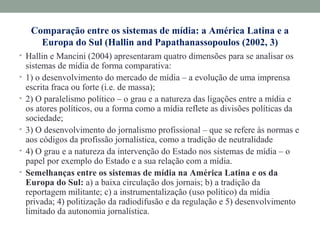 Comparação entre os sistemas de mídia: a América Latina e a
Europa do Sul (Hallin and Papathanassopoulos (2002, 3)
• Hallin e Mancini (2004) apresentaram quatro dimensões para se analisar os
sistemas de mídia de forma comparativa:
• 1) o desenvolvimento do mercado de mídia – a evolução de uma imprensa
escrita fraca ou forte (i.e. de massa);
• 2) O paralelismo político – o grau e a natureza das ligações entre a mídia e
os atores políticos, ou a forma como a mídia reflete as divisões políticas da
sociedade;
• 3) O desenvolvimento do jornalismo profissional – que se refere às normas e
aos códigos da profissão jornalística, como a tradição de neutralidade
• 4) O grau e a natureza da intervenção do Estado nos sistemas de mídia – o
papel por exemplo do Estado e a sua relação com a mídia.
• Semelhanças entre os sistemas de mídia na América Latina e os da
Europa do Sul: a) a baixa circulação dos jornais; b) a tradição da
reportagem militante; c) a instrumentalização (uso político) da mídia
privada; 4) politização da radiodifusão e da regulação e 5) desenvolvimento
limitado da autonomia jornalística.
 