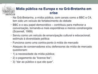 Mídia pública na Europa e na Grã-Bretanha em
crise
• Na Grã-Bretanha, a mídia pública, com canais como a BBC e C4,
tem sido um veículo de fortalecimento do debate
• BBC e o seu papel democrático – contribuiu para melhorar a
conversação, tornando-a mais espontânea e menos constrangida
(Scannell, 1989)
• Serviu como um veículo de emancipação cultural e educacional;
estímulo à diversidade política
• Funciona como uma contra-ponto à mídia de mercado
• Ataques de conservadores e/ou defensores da mídia de mercado
questionam:
• 1) a necessidade da mídia pública;
• 2) o pagamento da “licence fee”;
• 3) “dar ao público o que ele quer”.
 