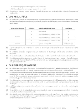 4.10.1 Somente o próprio candidato poderá solicitar recurso.
4.10.2 Não serão aceitos recursos por fax, correio ou e-mail.
4.11 Em nenhuma hipótese haverá segunda chamada de prova, nem serão admitidos recursos fora do prazo
estabelecido.
5. DOS RESULTADOS
5.1 De acordo com o número de acertos de questões da prova, o candidato poderá ser aprovado ou reprovado no Exame
de Qualiﬁcação, recebendo um de 5 (cinco) conceitos, aos quais serão atribuídos pontos, conforme discriminado na
tabela abaixo:
5.2 A pontuação obtida pelo candidato no Exame de Qualificação será acrescida ao seu resultado no Exame
Discursivo.
5.3 Os candidatos aprovados em pelo menos um dos Exames de Qualiﬁcação estarão aptos a realizar o Exame
Discursivo.
5.4 Os resultados do Exame de Qualiﬁcação serão divulgados em data e local informados no calendário (Anexo 1).
5.5 O candidato aprovado em pelo menos um dos Exames de Qualiﬁcação estará apto a realizar o Exame Discursivo,
segunda fase do Vestibular Estadual 2015, e somente nesta fase fará opção pela instituição, pelo curso e, se for o
caso, pelo sistema de cotas.
6. DAS DISPOSIÇÕES GERAIS
6.1 As disposições, instruções e informações contidas no endereço eletrônico www.vestibular.uerj.br, no recibo do
requerimento de inscrição e na capa da prova constituem normas que complementarão o presente Edital.
6.2 O candidato impedido de comparecer à UERJ para qualquer procedimento administrativo poderá constituir um
representante por meio de procuração pública ou particular, neste último caso com ﬁrma reconhecida; sendo
menor de 18 anos, poderá ser representado por seu responsável, mediante documento que comprove paternidade,
maternidade, guarda ou tutela do candidato.
6.3 O candidato poderá acessar, a qualquer tempo, o sistema de concursos do DSEA para atualizar os dados pessoais
do seu cadastro, inclusive o endereço residencial, sendo de sua responsabilidade os prejuízos decorrentes da não
atualização.
6.4 A UERJ, a qualquer tempo, pode utilizar diferentes instrumentos para conferir as informações prestadas pelo
candidato.
6.5 Os candidatos, no dia de realização da prova, somente poderão anotar as respostas, para conferência do gabarito,
no seu Cartão de Conﬁrmação de Inscrição.
6.6 Nas salas de prova não será permitido aos candidatos portar arma de fogo, fumar, usar relógio, óculos escuros
ou qualquer tipo de boné, chapéu, viseira ou gorro, bem como utilizar lápis, canetas de material não transparente,
corretores ortográﬁcos líquidos ou similares.
SITUAÇÃO DO CANDIDATO CONCEITO NÚMERO DE ACERTOS NA PROVA PONTUAÇÃO
aprovado
A maior que 70% 20
B maior que 60% e igual a ou menor que 70% 15
C maior que 50% e igual a ou menor que 60% 10
D maior que 40% e igual a ou menor que 50% 5
reprovado E igual a ou menor que 40% não há pontuação
VESTIBULAR ESTADUAL 2015 1ª FASE EXAME DE QUALIFICAÇÃO MANUAL DO CANDIDATO EDITAL 4
 