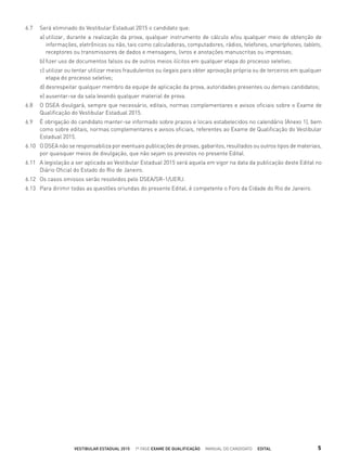6.7 Será eliminado do Vestibular Estadual 2015 o candidato que:
a) utilizar, durante a realização da prova, qualquer instrumento de cálculo e/ou qualquer meio de obtenção de
informações, eletrônicos ou não, tais como calculadoras, computadores, rádios, telefones, smartphones, tablets,
receptores ou transmissores de dados e mensagens, livros e anotações manuscritas ou impressas;
b) ﬁzer uso de documentos falsos ou de outros meios ilícitos em qualquer etapa do processo seletivo;
c) utilizar ou tentar utilizar meios fraudulentos ou ilegais para obter aprovação própria ou de terceiros em qualquer
etapa do processo seletivo;
d) desrespeitar qualquer membro da equipe de aplicação da prova, autoridades presentes ou demais candidatos;
e) ausentar-se da sala levando qualquer material de prova.
6.8 O DSEA divulgará, sempre que necessário, editais, normas complementares e avisos oﬁciais sobre o Exame de
Qualiﬁcação do Vestibular Estadual 2015.
6.9 É obrigação do candidato manter-se informado sobre prazos e locais estabelecidos no calendário (Anexo 1), bem
como sobre editais, normas complementares e avisos oﬁciais, referentes ao Exame de Qualiﬁcação do Vestibular
Estadual 2015.
6.10 O DSEA não se responsabiliza por eventuais publicações de provas, gabaritos, resultados ou outros tipos de materiais,
por quaisquer meios de divulgação, que não sejam os previstos no presente Edital.
6.11 A legislação a ser aplicada ao Vestibular Estadual 2015 será aquela em vigor na data da publicação deste Edital no
Diário Oﬁcial do Estado do Rio de Janeiro.
6.12 Os casos omissos serão resolvidos pelo DSEA/SR-1/UERJ.
6.13 Para dirimir todas as questões oriundas do presente Edital, é competente o Foro da Cidade do Rio de Janeiro.
VESTIBULAR ESTADUAL 2015 1ª FASE EXAME DE QUALIFICAÇÃO MANUAL DO CANDIDATO EDITAL 5
 