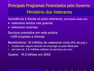 Principais Programas Financiados pelo Governo Ministério dos Veteranos Assistência à Saúde só para veteranos,  prioridade dada aos:    veteranos feridos nas guerras    veteranos carentes   Serviços prestados em rede própria  > 200 hospitais e clínicas Beneficiários: 18 milhões de veteranos vivos  (6%  da pop. ) muitos tem seguro através do emprego ou pelo Medicare por isso só  2,5 milhões  utilizam os serviços por ano Gastos :   18,5 bilhões em 2002 