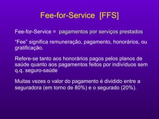 Fee-for-Service  [FFS] Fee-for-Service  =   pagamentos por serviços prestados “ Fee” significa remuneração, pagamento, honorários, ou gratificação. Refere-se tanto aos honorários pagos pelos planos de saúde quanto aos pagamentos feitos por indivíduos sem q.q. seguro-saúde Muitas vezes o valor do pagamento é dividido entre a seguradora (em torno de 80%) e o segurado (20%).   