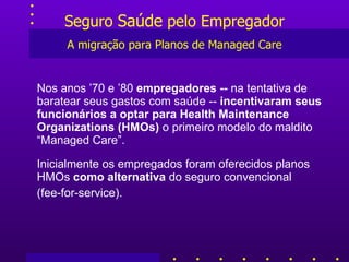 Seguro  Saúde  pelo Empregador A migração para Planos de Managed Care Nos anos ’70 e ’80  empregadores --  na tentativa de baratear seus gastos com saúde --  incentivaram seus funcionários a optar para Health Maintenance Organizations (HMOs)  o primeiro modelo do maldito “Managed Care”. Inicialmente os empregados foram oferecidos planos HMOs  como alternativa  do seguro convencional  (fee-for-service). 