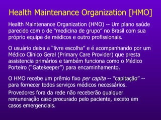Health Maintenance Organization [HMO] Health Maintenance Organization (HMO) -- Um plano saúde parecido com o de “medicina de grupo” no Brasil com sua próprio equipe de médicos e outro profissionais.  O usuário deixa a “livre escolha” e é acompanhando por um Médico Clínico Geral (Primary Care Provider) que presta assistencia primários e também funciona como o Médico Porteiro (“Gatekeeper”) para encaminhamento. O HMO recebe um prêmio fixo  per capita  -- “ capitação ” -- para fornecer todos serviços médicos necessários. Provedores fora da rede não receberão qualquer remuneração caso procurado pelo paciente, exceto em casos emergenciais. 