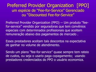 Preferred Provider Organization  [PPO] um espécie de “Fee-for-Service” Gerenciado ou “Discounted Fee -for-Service ” Preferred Provider Organization (PPO) -- Um produto “fee-for-service” vendido por seguradoras que tem convênios especiais com determinados profissionais que aceitem remuneração abaixo dos pagamentos de mercado . Esses prestadores aceitam tais descontos na expectativa de ganhar no volume de atendimento. Sendo um plano “fee-for-service” quase sempre tem rateio de custos, ou seja o usario paga copagamento;  usando prestadores credenciados do PPO o usuário economiza. 