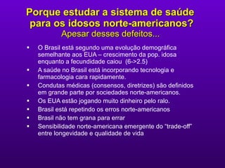 Porque estudar a sistema de saúde  para os idosos norte-americanos ? Apesar desses defeitos...   O Brasil está segundo uma evolução demográfica semelhante aos EUA – crescimento da pop. idosa enquanto a fecundidade caiou  (6->2.5) A saúde no Brasil está incorporando tecnologia e farmacologia cara rapidamente.  Condutas médicas (consensos, diretrizes) são definidos em grande parte por sociedades norte-americanos. Os EUA estão jogando muito dinheiro pelo ralo. Brasil está repetindo os erros norte-americanos Brasil não tem grana para errar Sensibilidade norte-americana emergente do “trade-off” entre longevidade e qualidade de vida 