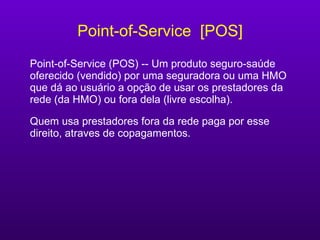 Point-of-Service  [POS] Point-of-Service (POS) -- Um produto seguro-saúde oferecido (vendido) por uma seguradora ou uma HMO que dá ao usuário a opção de usar os prestadores da rede (da HMO) ou fora dela (livre escolha).  Quem usa prestadores fora da rede paga por esse direito, atraves de copagamentos. 