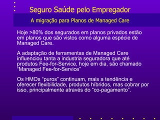 Seguro  Saúde  pelo Empregador A migração para Planos de Managed Care Hoje >80% dos segurados em planos privados estão em planos que são vistos como alguma espécie de Managed Care. A adaptação de ferramentas de Managed Care influenciou tanta a industria seguradora que até produtos Fee-for-Service, hoje em dia, são chamado “Managed Fee-for-Service” Os HMOs “puros” continuam, mais a tendência e oferecer flexibilidade, produtos híbridos, mas cobrar por isso, principalmente através do “co-pagamento”. 