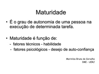Maturidade
• É o grau de autonomia de uma pessoa na
execução de determinada tarefa.
• Maturidade é função de:
- fatores técnicos - habilidade
- fatores psicológicos - desejo de auto-confiança
Marinilza Bruno de Carvalho
IME - UERJ
 