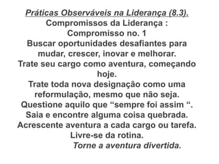 Práticas Observáveis na Liderança (8.3).
Compromissos da Liderança :
Compromisso no. 1
Buscar oportunidades desafiantes para
mudar, crescer, inovar e melhorar.
Trate seu cargo como aventura, começando
hoje.
Trate toda nova designação como uma
reformulação, mesmo que não seja.
Questione aquilo que “sempre foi assim “.
Saia e encontre alguma coisa quebrada.
Acrescente aventura a cada cargo ou tarefa.
Livre-se da rotina.
Torne a aventura divertida.
 