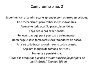 Compromisso no. 2
Experimentar, assumir riscos e aprender com os erros associados.
Crie mecanismos para colher idéias inovadoras.
Aproveite toda ocasião para coletar idéias
Faça pequenas experiências
Renove suas equipes ( pessoas e treinamento).
Homenageie seus tomadores seus tomadores de riscos.
Analise cada fracasso assim como cada sucesso.
Seja um modelo de tomada de riscos.
Fomente a persistência.
“ 90% das pesquisas que não tiveram sucesso foi por falta de
persistência.” Thomas Edison
 