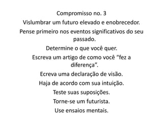 Compromisso no. 3
Vislumbrar um futuro elevado e enobrecedor.
Pense primeiro nos eventos significativos do seu
passado.
Determine o que você quer.
Escreva um artigo de como você “fez a
diferença”.
Ecreva uma declaração de visão.
Haja de acordo com sua intuição.
Teste suas suposições.
Torne-se um futurista.
Use ensaios mentais.
 