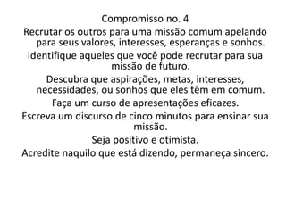 Compromisso no. 4
Recrutar os outros para uma missão comum apelando
para seus valores, interesses, esperanças e sonhos.
Identifique aqueles que você pode recrutar para sua
missão de futuro.
Descubra que aspirações, metas, interesses,
necessidades, ou sonhos que eles têm em comum.
Faça um curso de apresentações eficazes.
Escreva um discurso de cinco minutos para ensinar sua
missão.
Seja positivo e otimista.
Acredite naquilo que está dizendo, permaneça sincero.
 