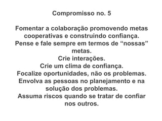 Compromisso no. 5
Fomentar a colaboração promovendo metas
cooperativas e construindo confiança.
Pense e fale sempre em termos de “nossas”
metas.
Crie interações.
Crie um clima de confiança.
Focalize oportunidades, não os problemas.
Envolva as pessoas no planejamento e na
solução dos problemas.
Assuma riscos quando se tratar de confiar
nos outros.
 