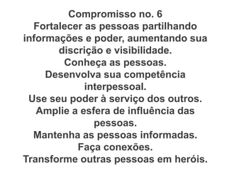 Compromisso no. 6
Fortalecer as pessoas partilhando
informações e poder, aumentando sua
discrição e visibilidade.
Conheça as pessoas.
Desenvolva sua competência
interpessoal.
Use seu poder à serviço dos outros.
Amplie a esfera de influência das
pessoas.
Mantenha as pessoas informadas.
Faça conexões.
Transforme outras pessoas em heróis.
 