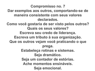 Compromisso no. 7
Dar exemplos aos outros, comportando-se de
maneira consistente com seus valores
declarados.
Como você gostaria de ser visto pelos outros?
Quais os seus valores?
Escreva seu credo de liderança.
Escreva um tributo à sua organização.
Que os outros vejam você praticando o que
prega.
Estabeleça rotinas e sistemas.
Seja dramático.
Seja um contador de estórias.
Ache momentos ensináveis.
Seja emocional.
 