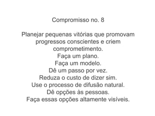 Compromisso no. 8
Planejar pequenas vitórias que promovam
progressos conscientes e criem
comprometimento.
Faça um plano.
Faça um modelo.
Dê um passo por vez.
Reduza o custo de dizer sim.
Use o processo de difusão natural.
Dê opções às pessoas.
Faça essas opções altamente visíveis.
 