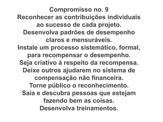Compromisso no. 9
Reconhecer as contribuições individuais
ao sucesso de cada projeto.
Desenvolva padrões de desempenho
claros e mensuráveis.
Instale um processo sistemático, formal,
para recompensar o desempenho.
Seja criativo à respeito da recompensa.
Deixe outros ajudarem no sistema de
compensação não financeira.
Torne público o reconhecimento.
Saia e descubra pessoas que estejam
fazendo bem as coisas.
Desenvolva treinamentos.
 
