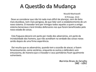 A Questão da Mudança
Niccolô Machiavelli
O Príncipe, 1513
Deve-se considerar que não há nada mais difícil de planejar, nem de êxito
mais duvidoso, nem mais perigoso, do que lidar com o estabelecimento de um
novo sistema. O inovador terá por inimigos todos aqueles a quem o antigo
sistema beneciava e terá tímidos defensores nos que forem beneficiados pelo
novo estado de coisas.
Esta fraqueza decorre em parte por medo dos adversários, em parte da
incredulidade dos homens, que não acreditam na verdade das coisas novas
senão depois de uma firme experiência.
Dai resulta que os adversários, quando tem a ocasião de atacar, o fazem
fervorosamente, como sectários, enquanto os outros o defendem sem
entusiasmo, de maneira que o inovador e seus partidários ficam igualmente
vulneráveis.
Marinilza Bruno de Carvalho
IME - UERJ
.
 