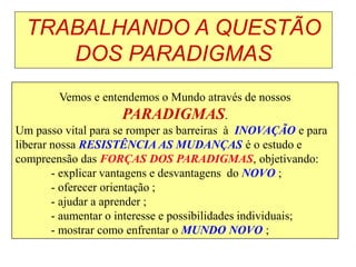 TRABALHANDO A QUESTÃO
DOS PARADIGMAS
Vemos e entendemos o Mundo através de nossos
PARADIGMAS.
Um passo vital para se romper as barreiras à INOVAÇÃO e para
liberar nossa RESISTÊNCIA AS MUDANÇAS é o estudo e
compreensão das FORÇAS DOS PARADIGMAS, objetivando:
- explicar vantagens e desvantagens do NOVO ;
- oferecer orientação ;
- ajudar a aprender ;
- aumentar o interesse e possibilidades individuais;
- mostrar como enfrentar o MUNDO NOVO ;
 