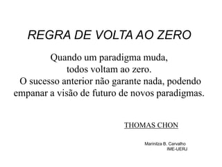 REGRA DE VOLTA AO ZERO
Quando um paradigma muda,
todos voltam ao zero.
O sucesso anterior não garante nada, podendo
empanar a visão de futuro de novos paradigmas.
THOMAS CHON
Marinilza B. Carvalho
IME-UERJ
 