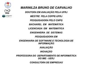 MARINILZA BRUNO DE CARVALHO
DOUTORA EM AVALIAÇÃO PELA UFRJ
MESTRE PELA COPPE-UFRJ
PESQUISADORA PELO CNPQ
BACHAREL EM MATEMÁTICA
LICENCIADA EM MATEMÁTICA
ENGENHEIRA DE SISTEMAS
PESQUISADORA EM
ENGENHARIA DE SOFTWARE E TECNOLOGIA DE
INFORMAÇÃO
AVALIAÇÃO
INOVAÇÃO
PROFESSORA DO DEPARTAMENTO DE INFORMÁTICA
DO IME - UERJ
CONSULTORA DE EMPRESAS
 