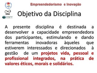 Objetivo da Disciplina
A presente disciplina é destinada a
desenvolver a capacidade empreendedora
dos participantes, estimulando e dando
ferramentas inovadoras àqueles que
estiverem interessados e direcionados à
gestão de um projetos vida, pessoal e
profissional integrados, na prática de
valores éticos, morais e solidários.
 