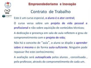 Contrato de Trabalho
Este é um curso especial, o aluno é o ator central;
O curso versa sobre um projeto de vida pessoal e
profissional e não sobre aquisição de conteúdos técnicos;
A dedicação e presença em sala de aula refletem o grau de
comprometimento com o projeto de vida;
Não há o conceito de “aula”, o aluno se dispõe a aprender
sobre si mesmo e de forma auto-suficiente. Ninguém pode
repassar-lhe este conhecimento;
A avaliação será autoaplicada pelos alunos , conceituada ,
pelo professor, através do comprometimento de cada um.
 